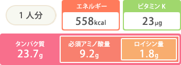 1人分 エネルギー558kcal ビタミンK23μg タンパク質23.7g 必須アミノ酸量9.2g ロイシン量1.8g