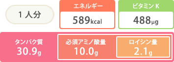 1人分 エネルギー589kcal ビタミンK488μg タンパク質30.9g 必須アミノ酸量10.0g ロイシン量2.1g